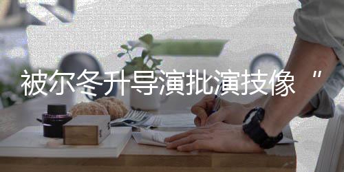 被尔冬升导演大大偷 张小批演回应有错就技像认